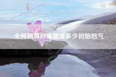 全民萌将孙策要堆多少初始怒气