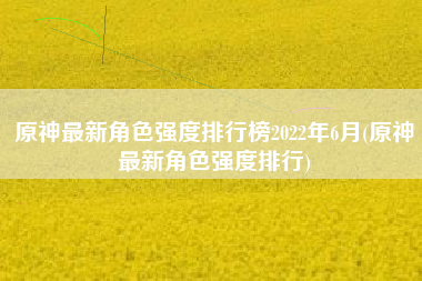 原神最新角色强度排行榜2022年6月(原神最新角色强度排行)