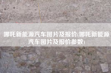 哪吒新能源汽车图片及报价(哪吒新能源汽车图片及报价参数)
