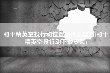 和平精英空投行动位置在什么地方(和平精英空投行动下载安装)
