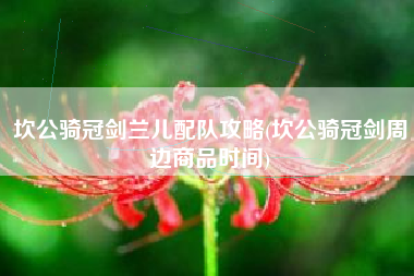 坎公骑冠剑兰儿配队攻略(坎公骑冠剑周边商品时间)