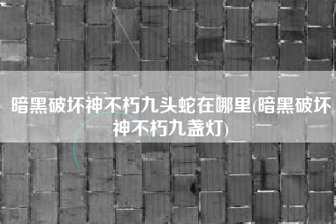 暗黑破坏神不朽九头蛇在哪里(暗黑破坏神不朽九盏灯)
