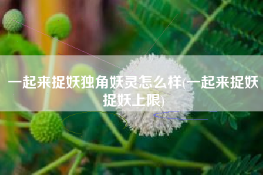 一起来捉妖独角妖灵怎么样(一起来捉妖捉妖上限)
