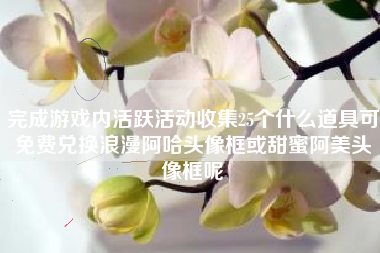 完成游戏内活跃活动收集25个什么道具可免费兑换浪漫阿哈头像框或甜蜜阿美头像框呢