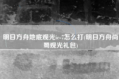 明日方舟地底观光ic-7怎么打(明日方舟尚蜀观光礼包)
