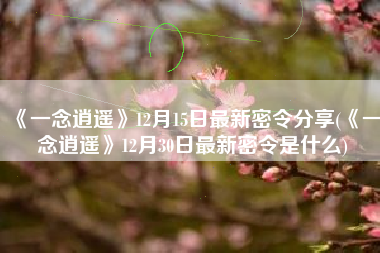 《一念逍遥》12月15日最新密令分享(《一念逍遥》12月30日最新密令是什么)