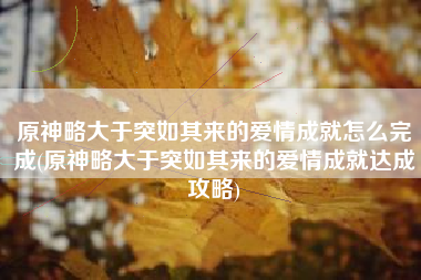 原神略大于突如其来的爱情成就怎么完成(原神略大于突如其来的爱情成就达成攻略)