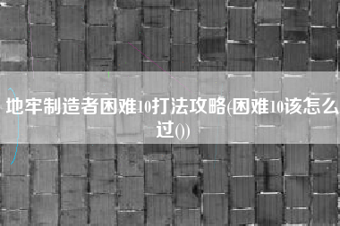 地牢制造者困难10打法攻略(困难10该怎么过())