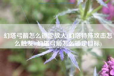 幻塔弓箭怎么锁定敌人(幻塔特殊攻击怎么触发)(幻塔弓箭怎么锁定目标)