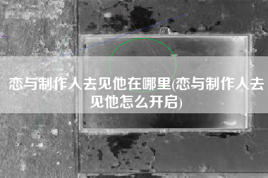 恋与制作人去见他在哪里(恋与制作人去见他怎么开启)