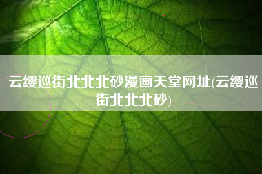 云缨巡街北北北砂漫画天堂网址(云缨巡街北北北砂)
