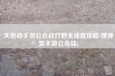 天地劫手游公会战打野全成就攻略(弹弹堂手游公会战)
