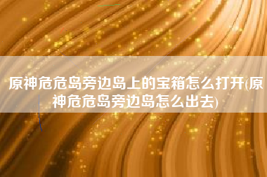 原神危危岛旁边岛上的宝箱怎么打开(原神危危岛旁边岛怎么出去)
