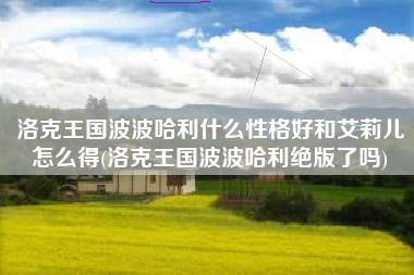 洛克王国波波哈利什么性格好和艾莉儿怎么得(洛克王国波波哈利绝版了吗)