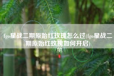 fgo星战二期原始红玫瑰怎么过(fgo星战二期原始红玫瑰如何开启)
