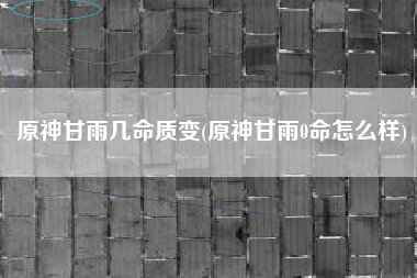原神甘雨几命质变(原神甘雨0命怎么样)