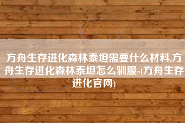 方舟生存进化森林泰坦需要什么材料,方舟生存进化森林泰坦怎么驯服-(方舟生存进化官网)
