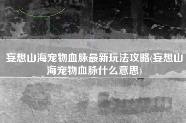 妄想山海宠物血脉最新玩法攻略(妄想山海宠物血脉什么意思)