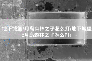 地下城堡2月岛森林之子怎么打(地下城堡2月岛森林之子怎么打)