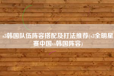 s3韩国队伍阵容搭配及打法推荐(s3全明星赛中国vs韩国阵容)