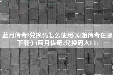 蓝月传奇2兑换码怎么使用(原始传奇在哪下载）(蓝月传奇2兑换码入口)