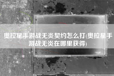 奥拉星手游战无炎契约怎么打(奥拉星手游战无炎在哪里获得)