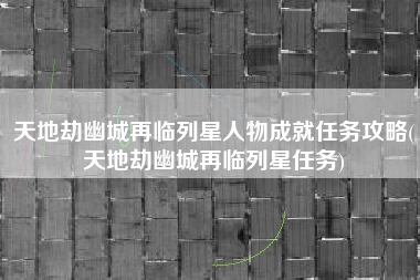 天地劫幽城再临列星人物成就任务攻略(天地劫幽城再临列星任务)