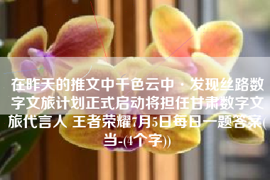 在昨天的推文中千色云中·发现丝路数字文旅计划正式启动将担任甘肃数字文旅代言人 王者荣耀7月5日每日一题答案(当-(4个字))
