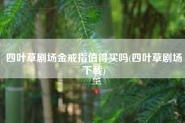 四叶草剧场金戒指值得买吗(四叶草剧场下载)