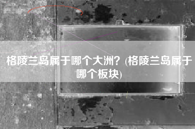 格陵兰岛属于哪个大洲？(格陵兰岛属于哪个板块)