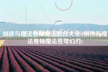 创造与魔法卷轴魔法融合大全 (创造与魔法卷轴魔法苍穹幻刃)