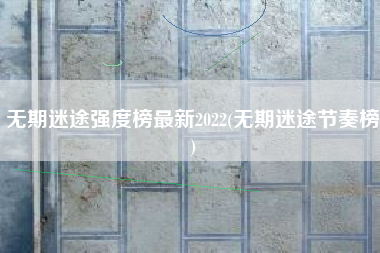 无期迷途强度榜最新2022(无期迷途节奏榜)