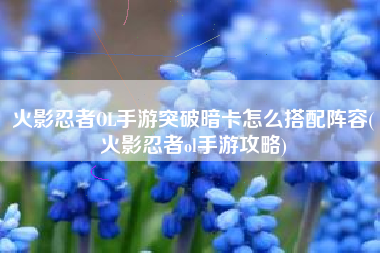 火影忍者OL手游突破暗卡怎么搭配阵容(火影忍者ol手游攻略)