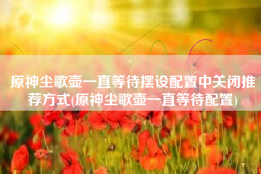 原神尘歌壶一直等待摆设配置中关闭推荐方式(原神尘歌壶一直等待配置)