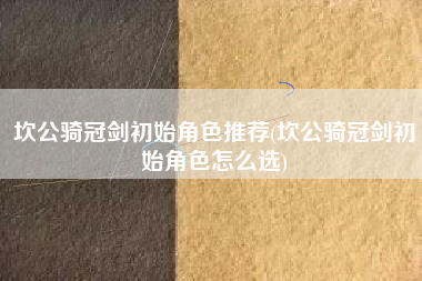 坎公骑冠剑初始角色推荐(坎公骑冠剑初始角色怎么选)