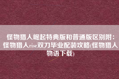 怪物猎人崛起特典版和普通版区别附：怪物猎人rise双刀毕业配装攻略(怪物猎人物语下载)