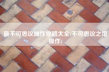 最不可思议操作攻略大全(不可思议之馆操作)