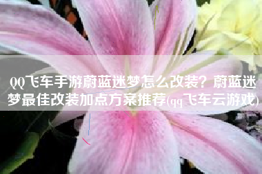 QQ飞车手游蔚蓝迷梦怎么改装？蔚蓝迷梦最佳改装加点方案推荐(qq飞车云游戏)