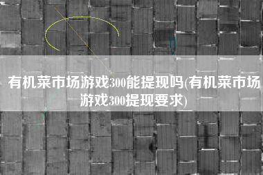 有机菜市场游戏300能提现吗(有机菜市场游戏300提现要求)
