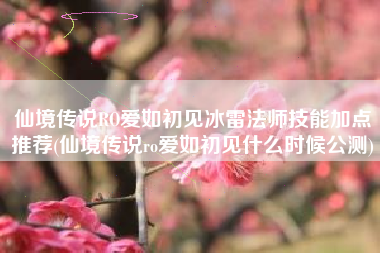 仙境传说RO爱如初见冰雷法师技能加点推荐(仙境传说ro爱如初见什么时候公测)