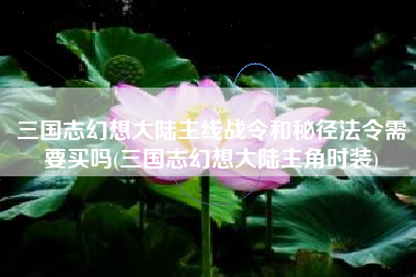 三国志幻想大陆主线战令和秘径法令需要买吗(三国志幻想大陆主角时装)