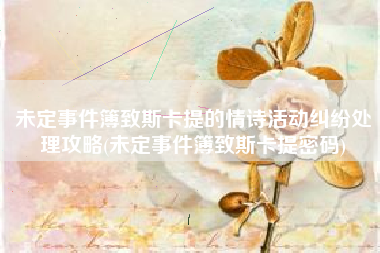 未定事件簿致斯卡提的情诗活动纠纷处理攻略(未定事件簿致斯卡提密码)