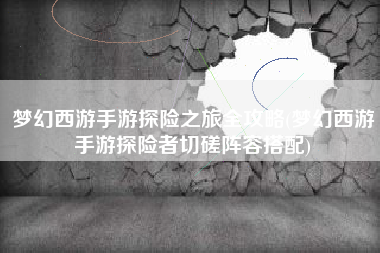 梦幻西游手游探险之旅全攻略(梦幻西游手游探险者切磋阵容搭配) 梦幻西游手游探险之旅全攻略(梦幻西游手游探险者切磋阵容搭配)