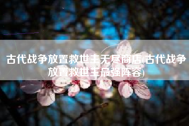 古代战争放置救世主无尽商店(古代战争放置救世主最强阵容)