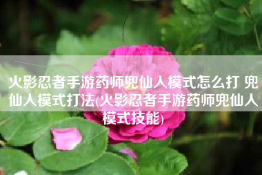 火影忍者手游药师兜仙人模式怎么打 兜仙人模式打法(火影忍者手游药师兜仙人模式技能)