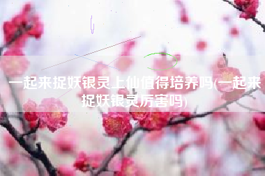 一起来捉妖银灵上仙值得培养吗(一起来捉妖银灵厉害吗)