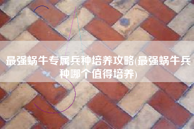 最强蜗牛专属兵种培养攻略(最强蜗牛兵种哪个值得培养) 最强蜗牛专属兵种培养攻略(最强蜗牛兵种哪个值得培养)