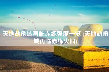 天地劫幽城再临赤练强度一览 (天地劫幽城再临赤练火铜)