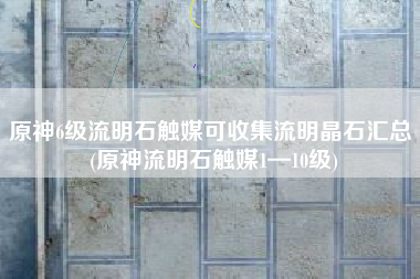 原神6级流明石触媒可收集流明晶石汇总 (原神流明石触媒1—10级)