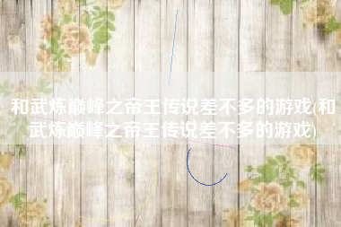 和武炼巅峰之帝王传说差不多的游戏(和武炼巅峰之帝王传说差不多的游戏)